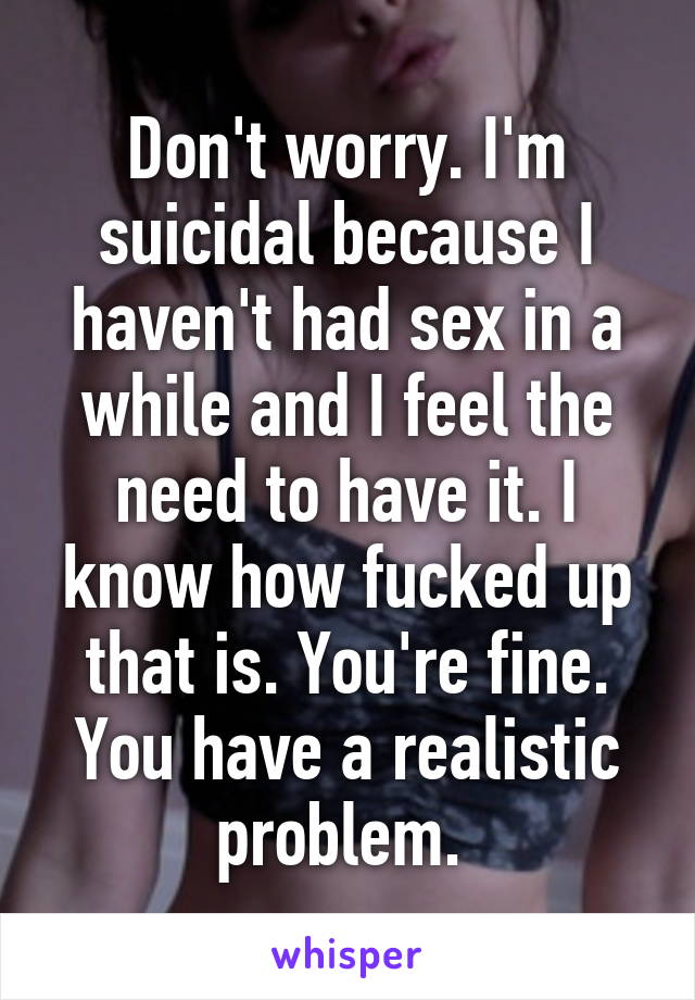 Don't worry. I'm suicidal because I haven't had sex in a while and I feel the need to have it. I know how fucked up that is. You're fine. You have a realistic problem. 