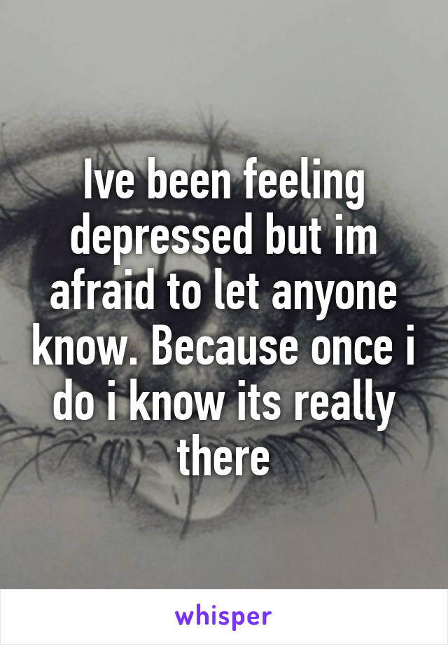 Ive been feeling depressed but im afraid to let anyone know. Because once i do i know its really there