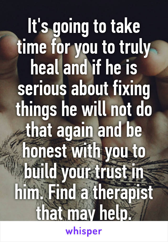 It's going to take time for you to truly heal and if he is serious about fixing things he will not do that again and be honest with you to build your trust in him. Find a therapist that may help.