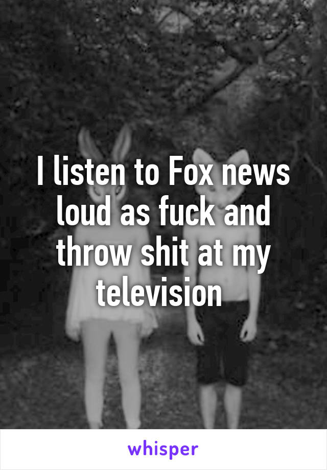 I listen to Fox news loud as fuck and throw shit at my television 