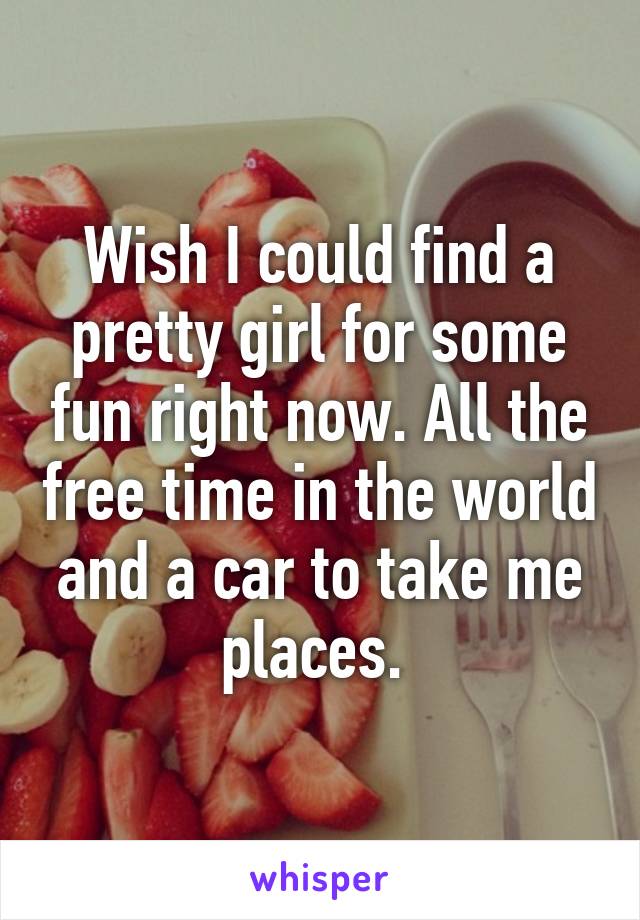 Wish I could find a pretty girl for some fun right now. All the free time in the world and a car to take me places. 