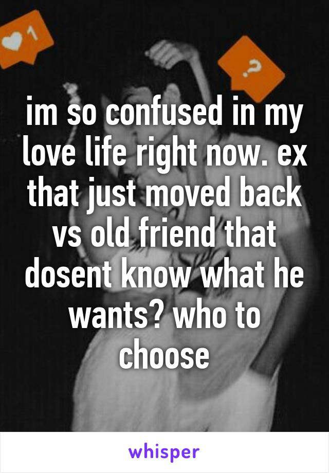 im so confused in my love life right now. ex that just moved back vs old friend that dosent know what he wants? who to choose