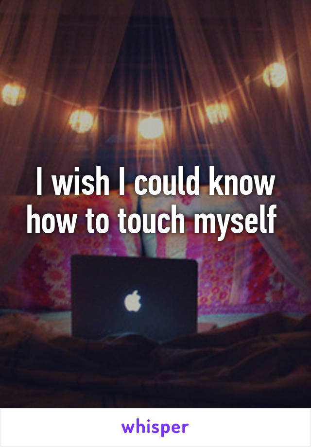 I wish I could know how to touch myself 
