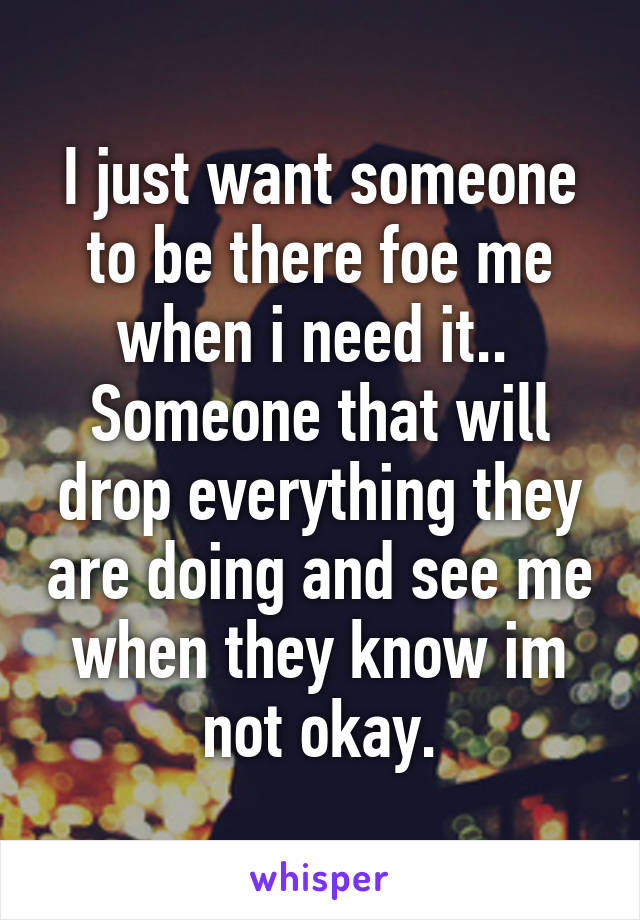 I just want someone to be there foe me when i need it.. 
Someone that will drop everything they are doing and see me when they know im not okay.