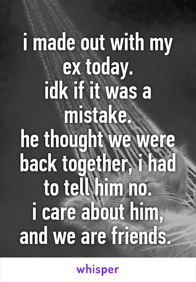 i made out with my ex today.
idk if it was a mistake.
he thought we were back together, i had to tell him no.
i care about him, and we are friends. 