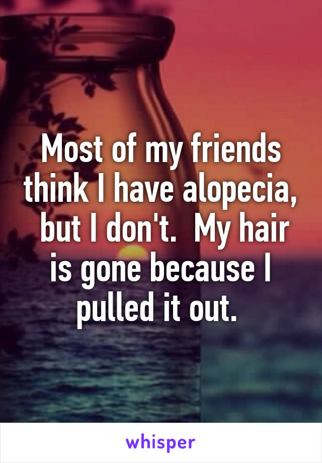 Most of my friends think I have alopecia,  but I don't.  My hair is gone because I pulled it out. 