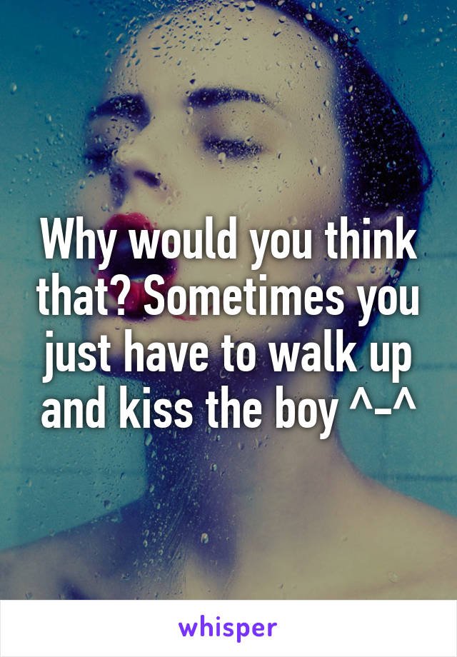 Why would you think that? Sometimes you just have to walk up and kiss the boy ^-^