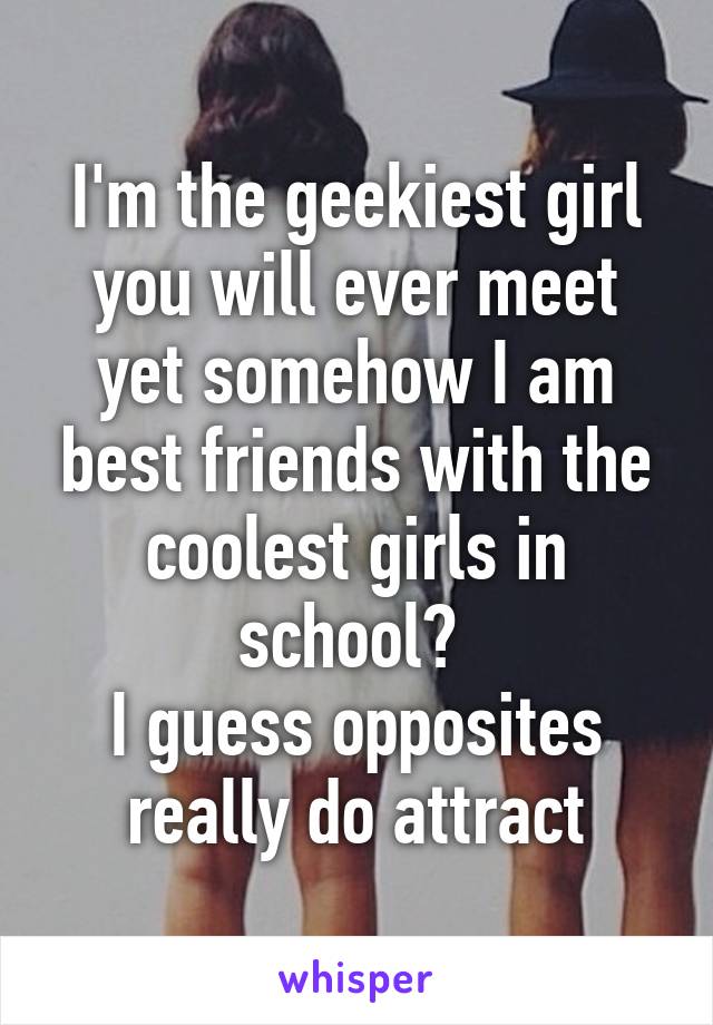 I'm the geekiest girl you will ever meet yet somehow I am best friends with the coolest girls in school? 
I guess opposites really do attract