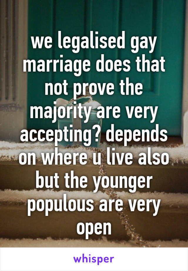 we legalised gay marriage does that not prove the majority are very accepting? depends on where u live also but the younger populous are very open