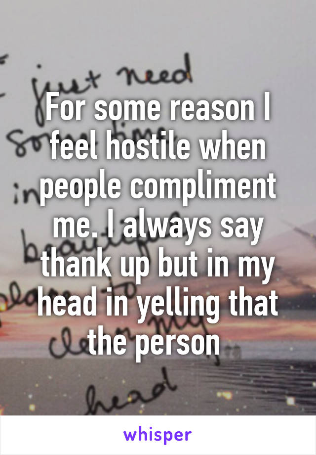 For some reason I feel hostile when people compliment me. I always say thank up but in my head in yelling that the person 