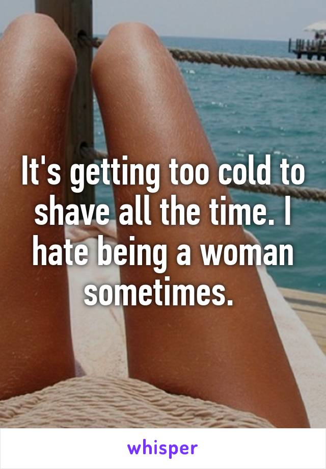 It's getting too cold to shave all the time. I hate being a woman sometimes. 