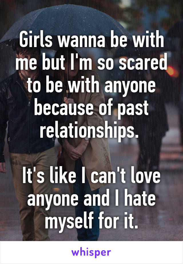 Girls wanna be with me but I'm so scared to be with anyone because of past relationships. 

It's like I can't love anyone and I hate myself for it.