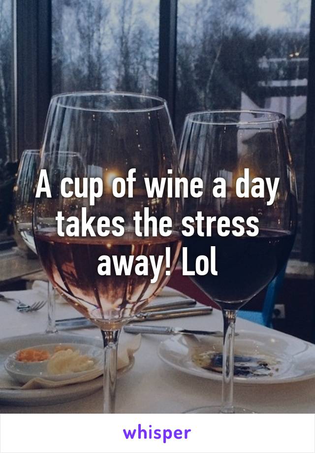 A cup of wine a day takes the stress away! Lol