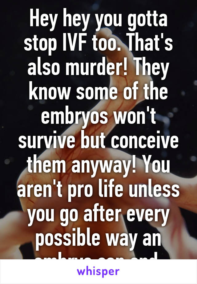 Hey hey you gotta stop IVF too. That's also murder! They know some of the embryos won't survive but conceive them anyway! You aren't pro life unless you go after every possible way an embryo can end.