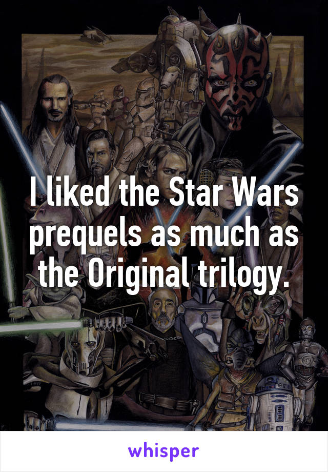 I liked the Star Wars prequels as much as the Original trilogy.