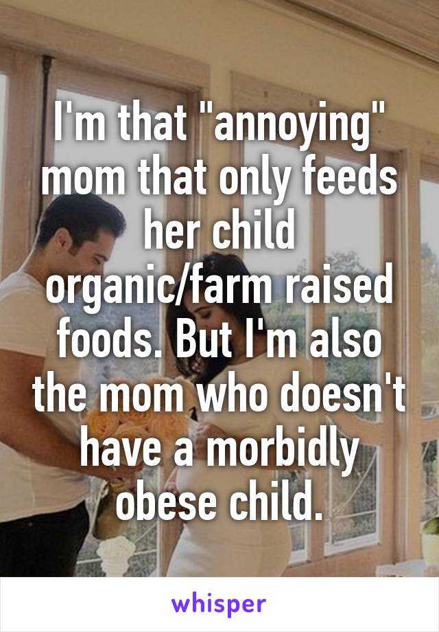 I'm that "annoying" mom that only feeds her child organic/farm raised foods. But I'm also the mom who doesn't have a morbidly obese child.