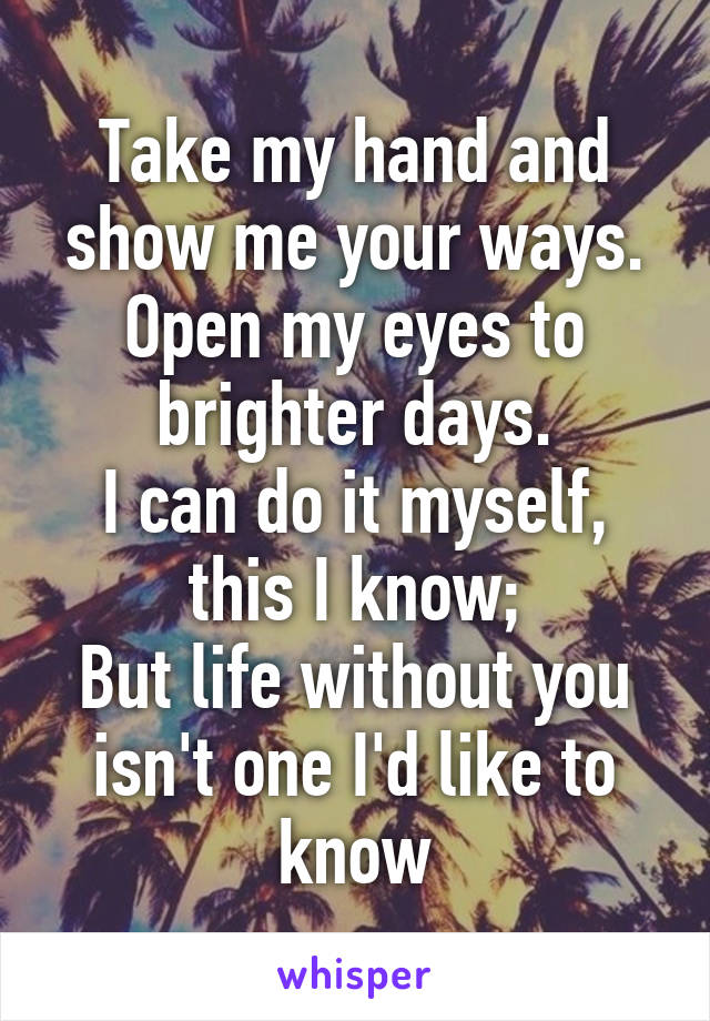 Take my hand and show me your ways.
Open my eyes to brighter days.
I can do it myself, this I know;
But life without you isn't one I'd like to know