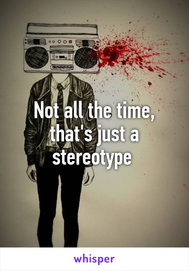 Not all the time, that's just a stereotype 