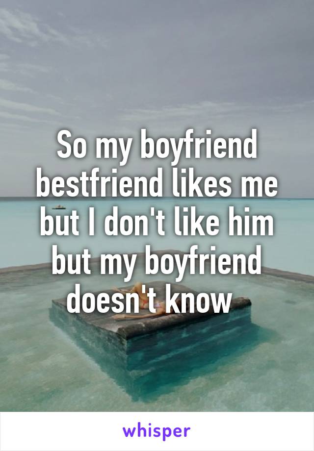 So my boyfriend bestfriend likes me but I don't like him but my boyfriend doesn't know  