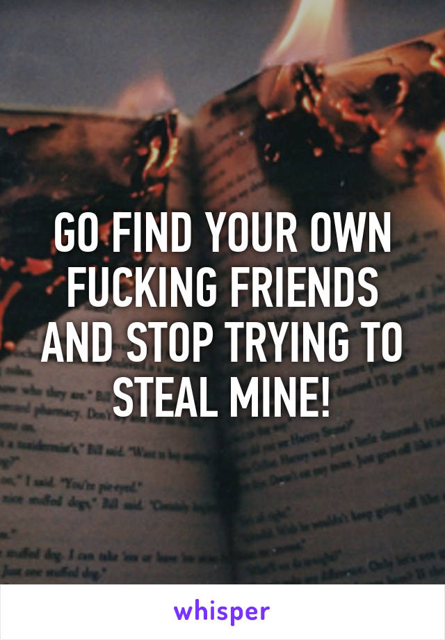 GO FIND YOUR OWN FUCKING FRIENDS AND STOP TRYING TO STEAL MINE!