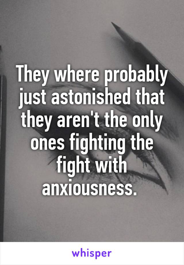 They where probably just astonished that they aren't the only ones fighting the fight with anxiousness. 