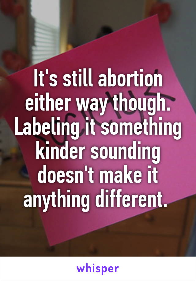 It's still abortion either way though. Labeling it something kinder sounding doesn't make it anything different. 