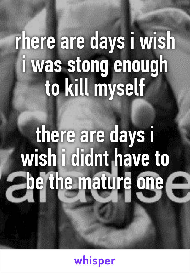 rhere are days i wish i was stong enough to kill myself

there are days i wish i didnt have to be the mature one

