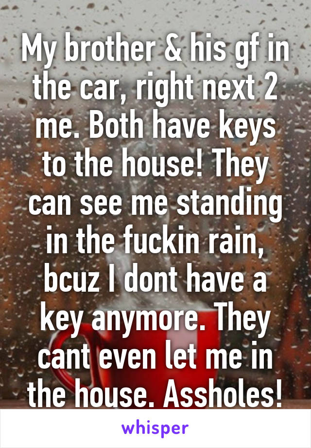 My brother & his gf in the car, right next 2 me. Both have keys to the house! They can see me standing in the fuckin rain, bcuz I dont have a key anymore. They cant even let me in the house. Assholes!