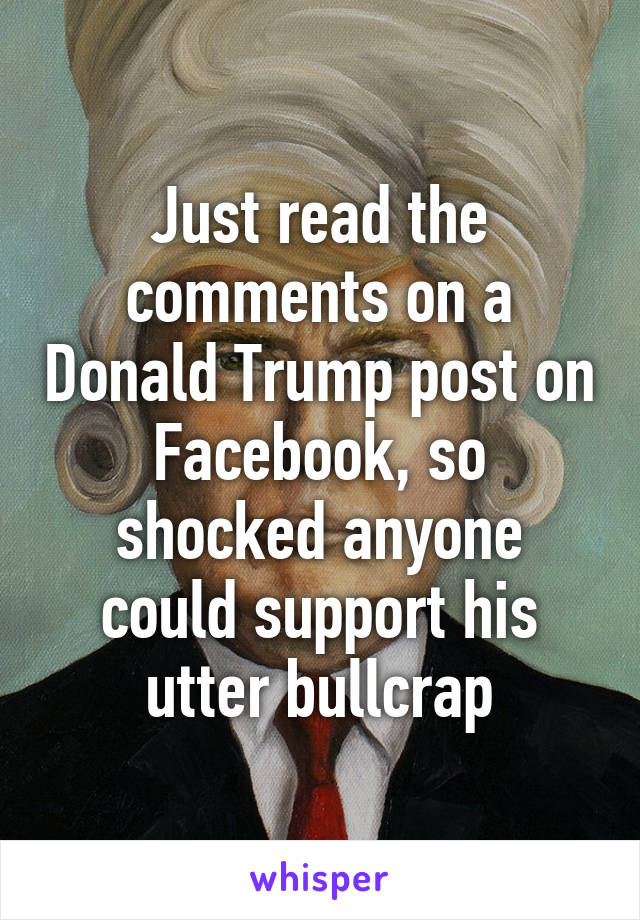 Just read the comments on a Donald Trump post on Facebook, so shocked anyone could support his utter bullcrap