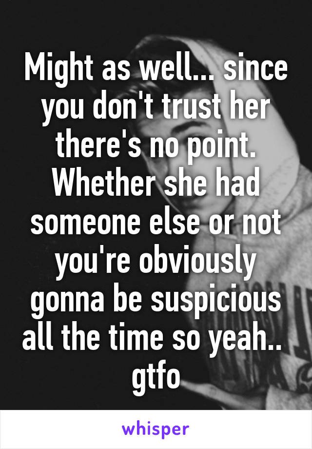 Might as well... since you don't trust her there's no point. Whether she had someone else or not you're obviously gonna be suspicious all the time so yeah..  gtfo