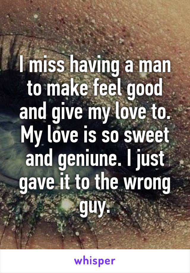 I miss having a man to make feel good and give my love to.
My love is so sweet and geniune. I just gave it to the wrong guy.