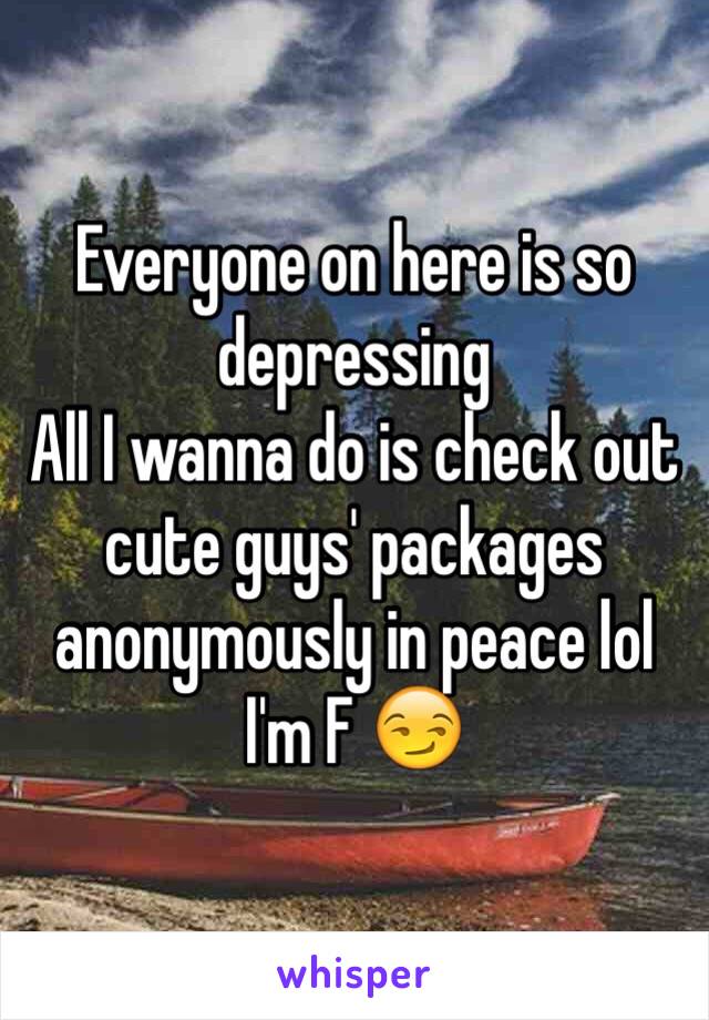 Everyone on here is so depressing 
All I wanna do is check out cute guys' packages anonymously in peace lol
I'm F 😏