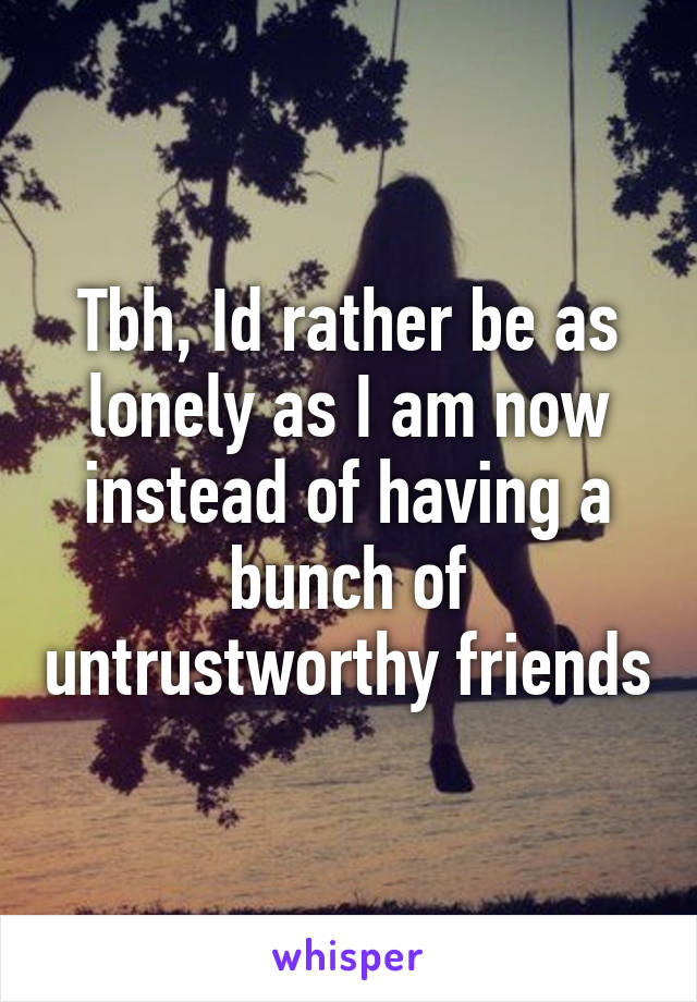 Tbh, Id rather be as lonely as I am now instead of having a bunch of untrustworthy friends