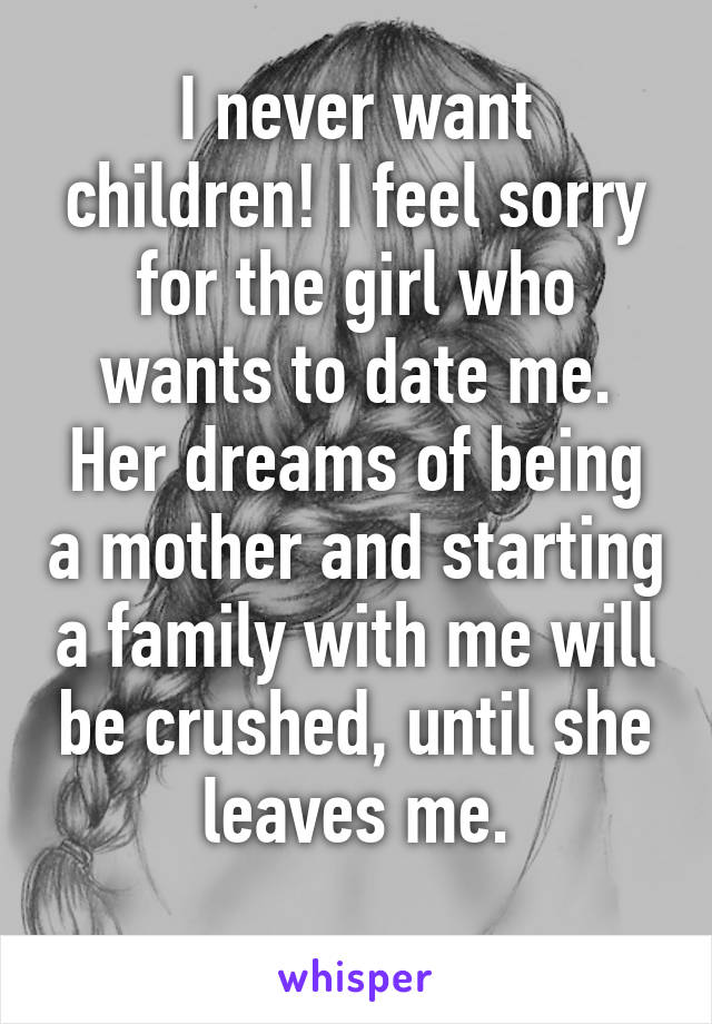 I never want children! I feel sorry for the girl who wants to date me. Her dreams of being a mother and starting a family with me will be crushed, until she leaves me.
