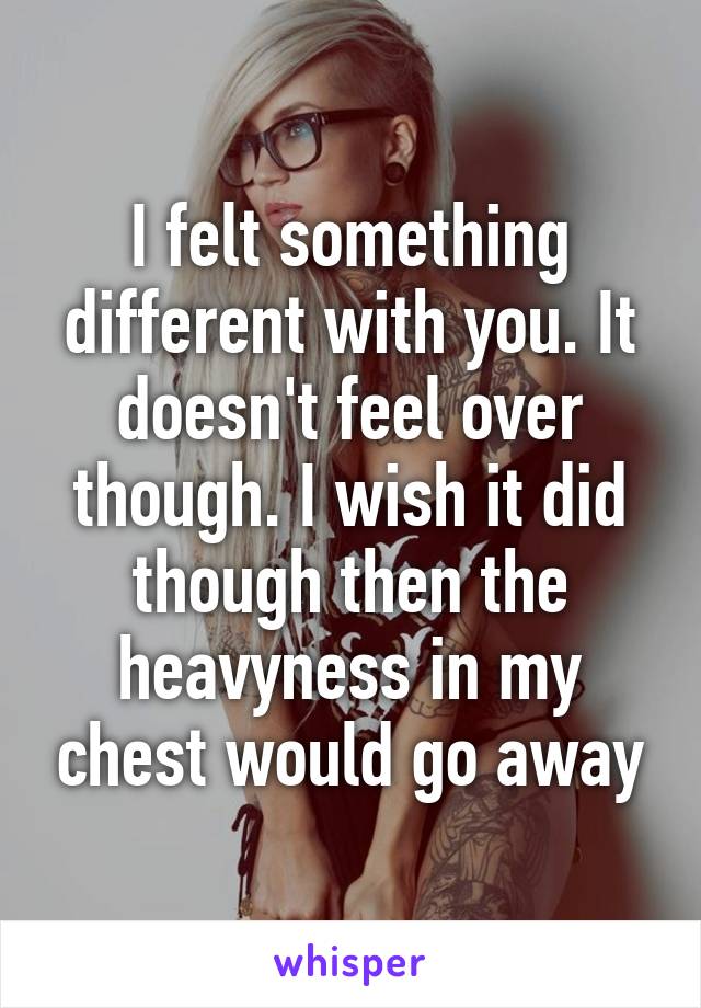 I felt something different with you. It doesn't feel over though. I wish it did though then the heavyness in my chest would go away