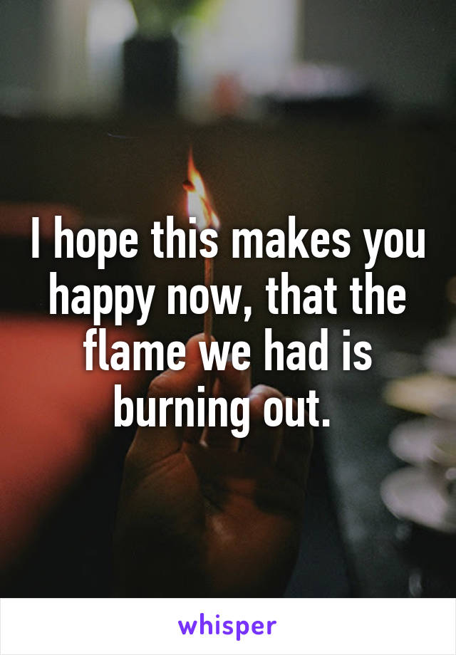 I hope this makes you happy now, that the flame we had is burning out. 