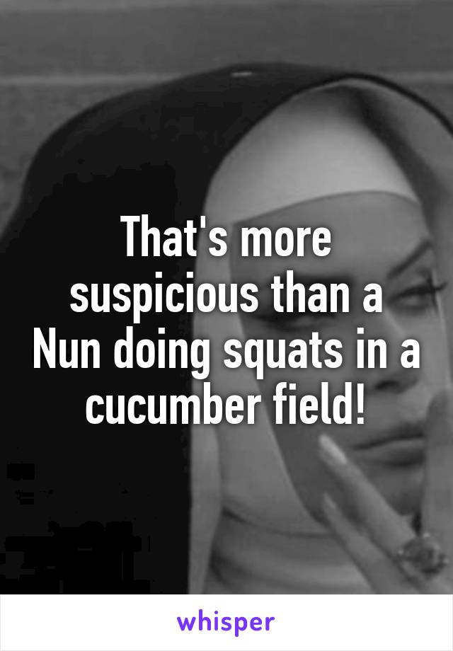 That's more suspicious than a Nun doing squats in a cucumber field!