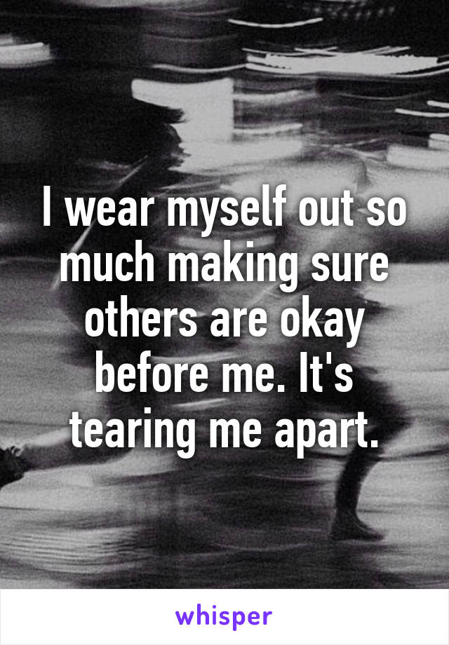 I wear myself out so much making sure others are okay before me. It's tearing me apart.