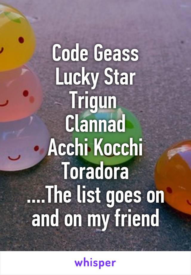 Code Geass
Lucky Star
Trigun 
Clannad
Acchi Kocchi
Toradora
....The list goes on and on my friend