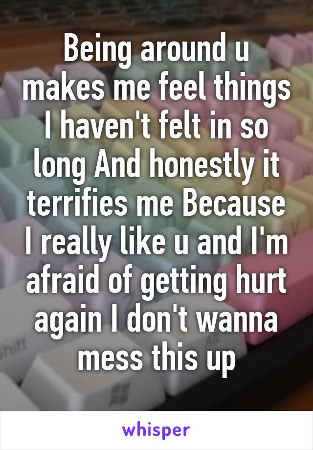 Being around u makes me feel things I haven't felt in so long And honestly it terrifies me Because I really like u and I'm afraid of getting hurt again I don't wanna mess this up
 