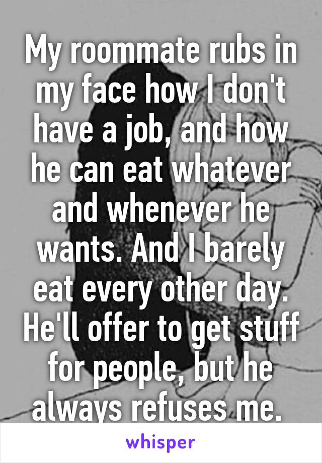 My roommate rubs in my face how I don't have a job, and how he can eat whatever and whenever he wants. And I barely eat every other day. He'll offer to get stuff for people, but he always refuses me. 