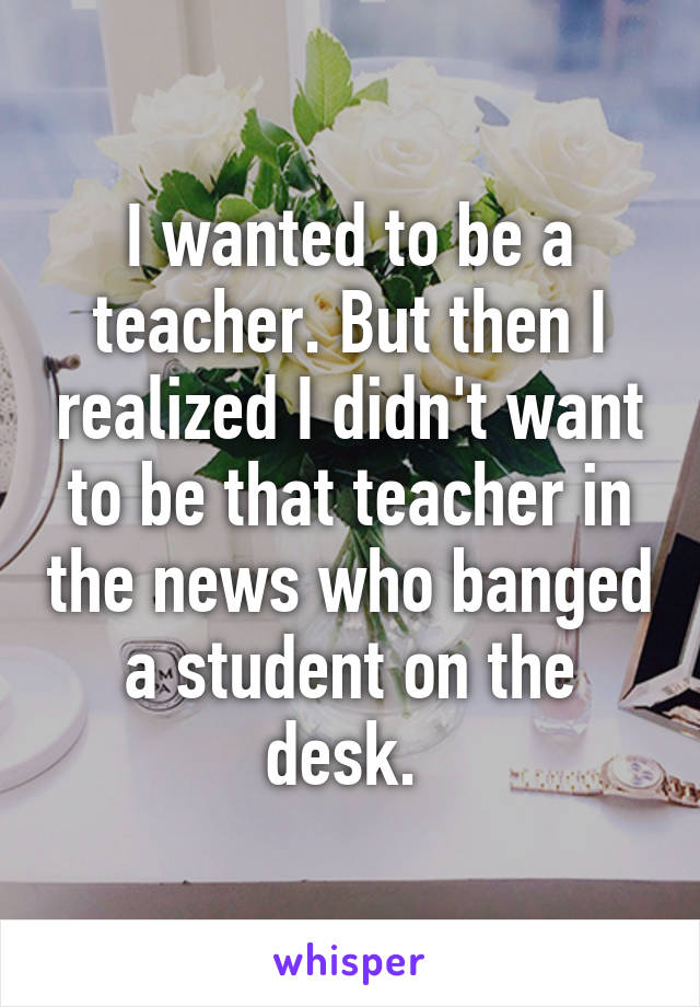 I wanted to be a teacher. But then I realized I didn't want to be that teacher in the news who banged a student on the desk. 