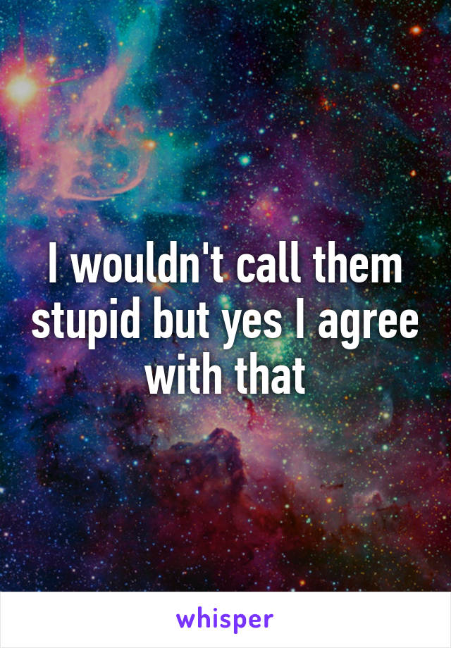 I wouldn't call them stupid but yes I agree with that