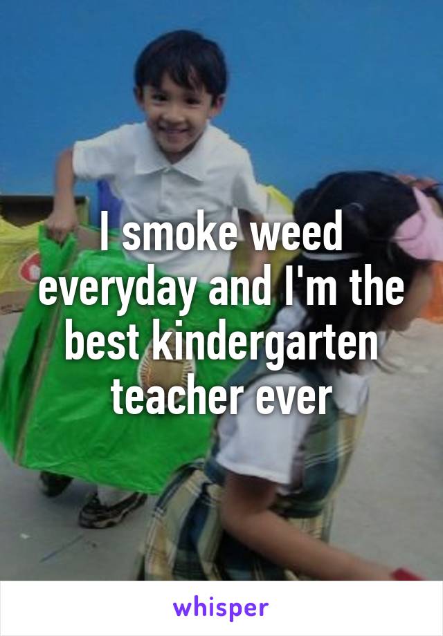 I smoke weed everyday and I'm the best kindergarten teacher ever