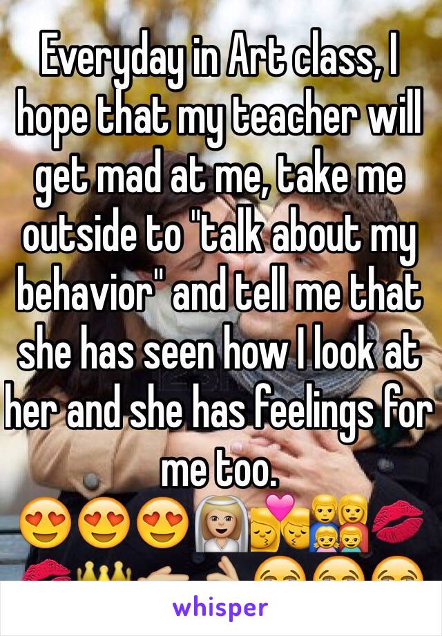 Everyday in Art class, I hope that my teacher will get mad at me, take me outside to "talk about my behavior" and tell me that she has seen how I look at her and she has feelings for me too.
😍😍😍👰🏼💏👨‍👩‍👧‍👦💋💋👑👉🏼👌🏼😭😭😭