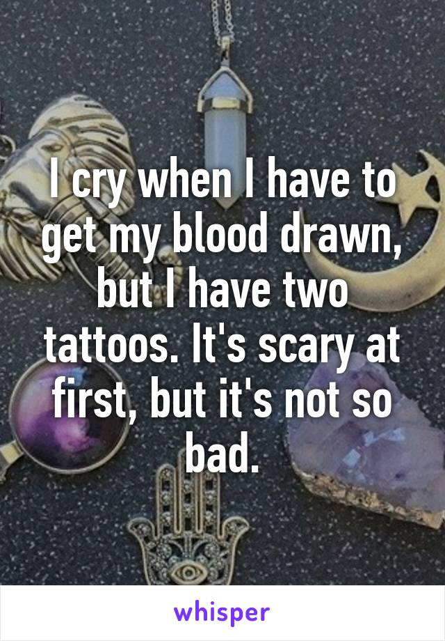 I cry when I have to get my blood drawn, but I have two tattoos. It's scary at first, but it's not so bad.