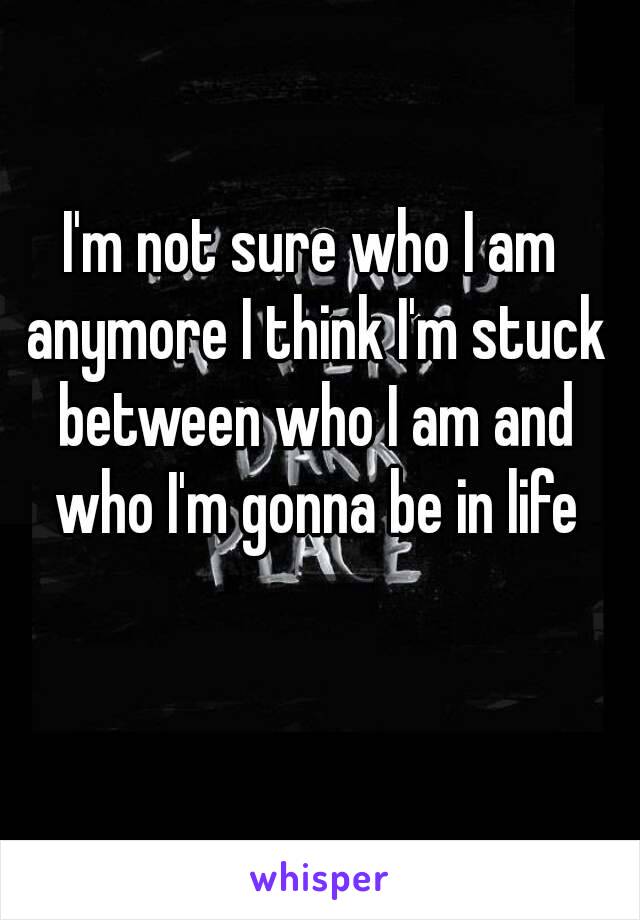 I'm not sure who I am anymore I think I'm stuck between who I am and who I'm gonna be in life