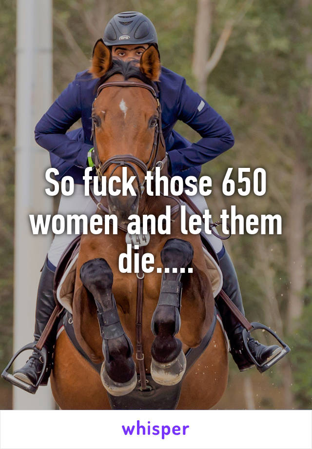 So fuck those 650 women and let them die.....