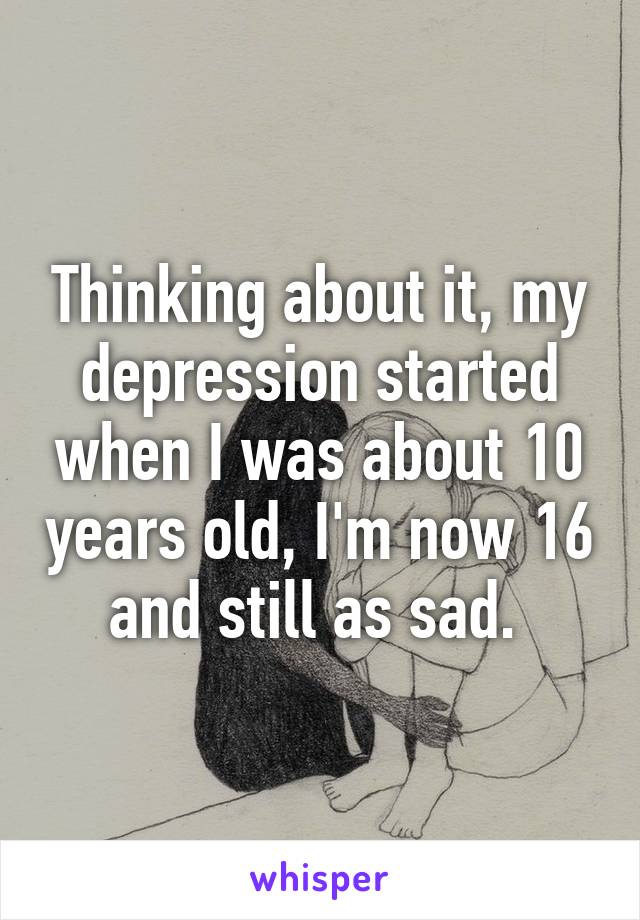 Thinking about it, my depression started when I was about 10 years old, I'm now 16 and still as sad. 