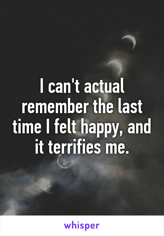 I can't actual remember the last time I felt happy, and it terrifies me.